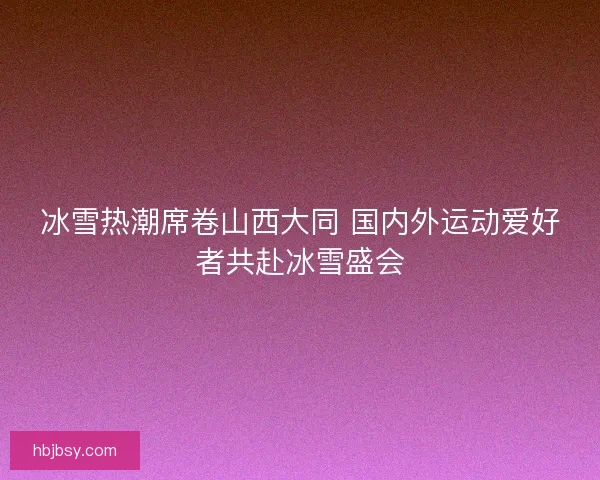 冰雪热潮席卷山西大同 国内外运动爱好者共赴冰雪盛会