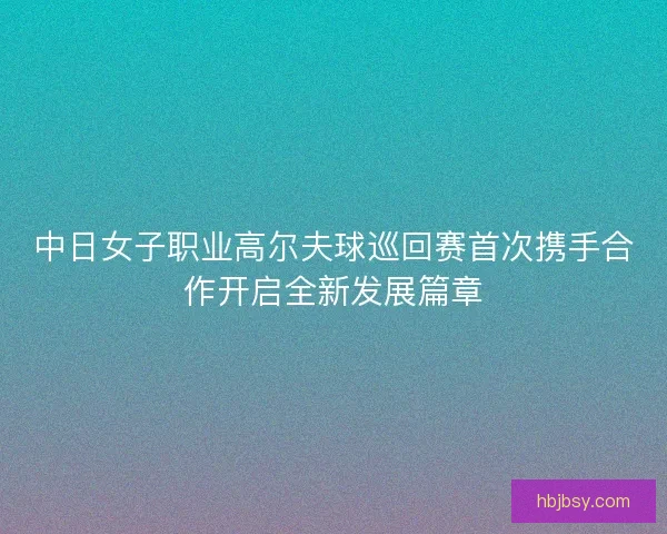 中日女子职业高尔夫球巡回赛首次携手合作开启全新发展篇章