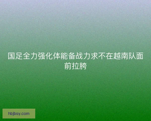国足全力强化体能备战力求不在越南队面前拉胯 国足全力强化体能备战力求不在越南队面前拉胯