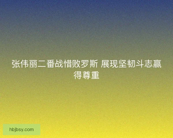 张伟丽二番战惜败罗斯 展现坚韧斗志赢得尊重 张伟丽二番战惜败罗斯 展现坚韧斗志赢得尊重