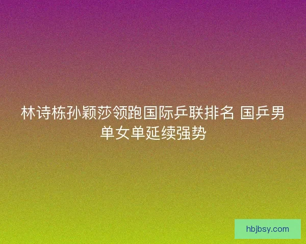 林诗栋孙颖莎领跑国际乒联排名 国乒男单女单延续强势