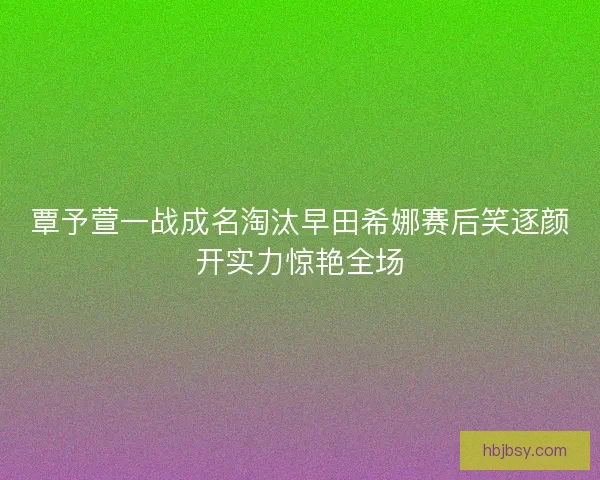 覃予萱一战成名淘汰早田希娜赛后笑逐颜开实力惊艳全场