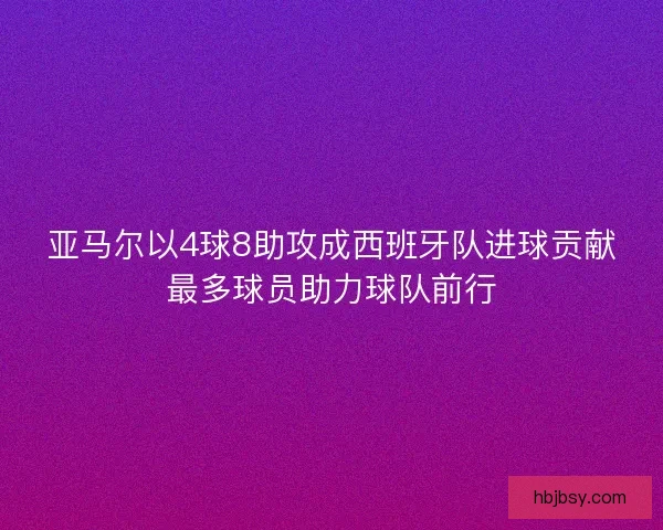亚马尔以4球8助攻成西班牙队进球贡献最多球员助力球队前行