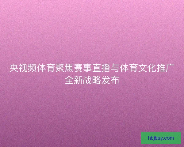 央视频体育聚焦赛事直播与体育文化推广全新战略发布