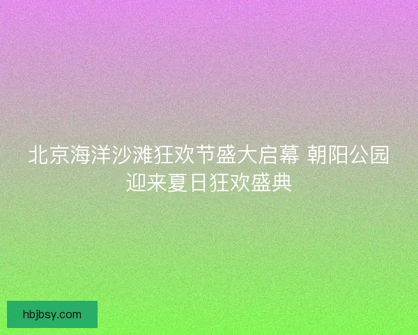 北京海洋沙滩狂欢节盛大启幕 朝阳公园迎来夏日狂欢盛典 北京海洋沙滩狂欢节盛大启幕 朝阳公园迎来夏日狂欢盛典