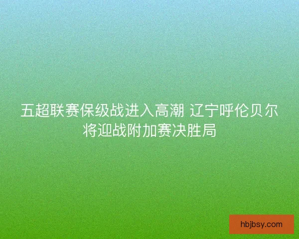 五超联赛保级战进入高潮 辽宁呼伦贝尔将迎战附加赛决胜局 五超联赛保级战进入高潮 辽宁呼伦贝尔将迎战附加赛决胜局