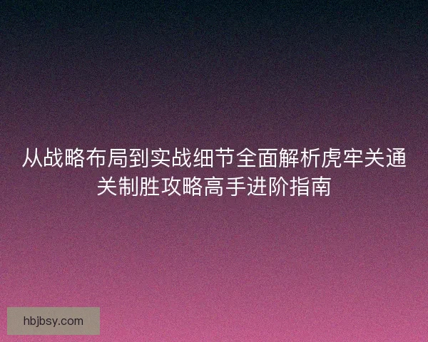 从战略布局到实战细节全面解析虎牢关通关制胜攻略高手进阶指南