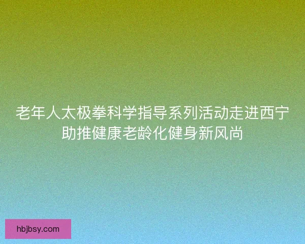 老年人太极拳科学指导系列活动走进西宁助推健康老龄化健身新风尚 老年人太极拳科学指导系列活动走进西宁助推健康老龄化健身新风尚