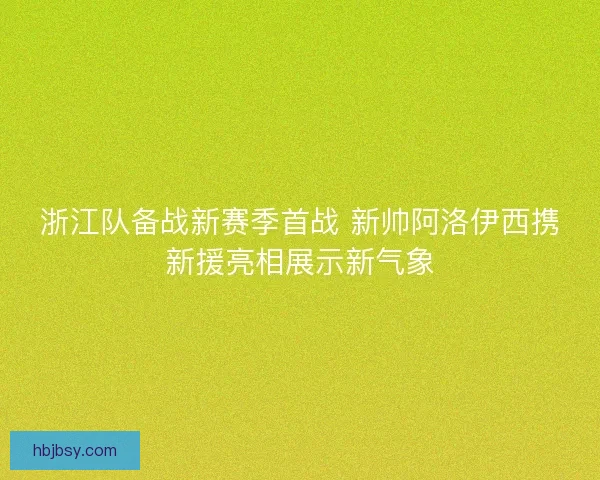 浙江队备战新赛季首战 新帅阿洛伊西携新援亮相展示新气象 浙江队备战新赛季首战 新帅阿洛伊西携新援亮相展示新气象